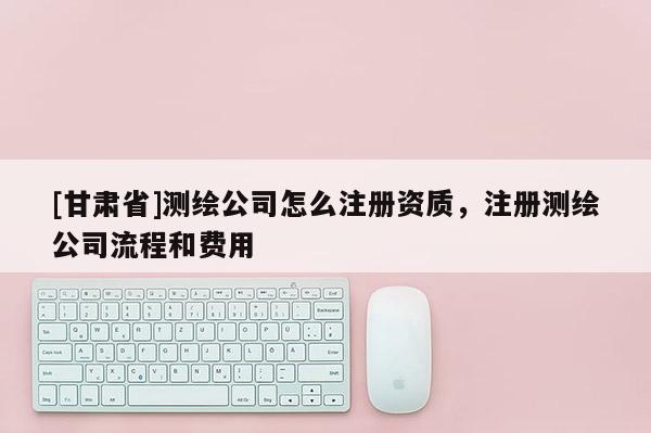 [甘肃省]测绘公司怎么注册资质，注册测绘公司流程和费用