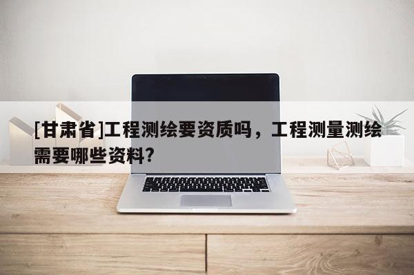 [甘肃省]工程测绘要资质吗，工程测量测绘需要哪些资料?