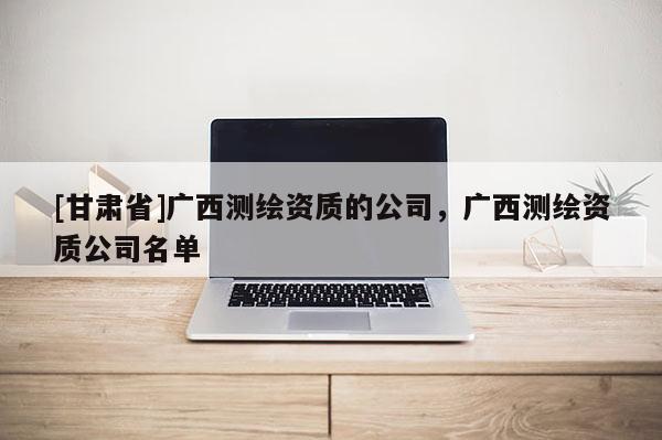 [甘肃省]广西测绘资质的公司，广西测绘资质公司名单