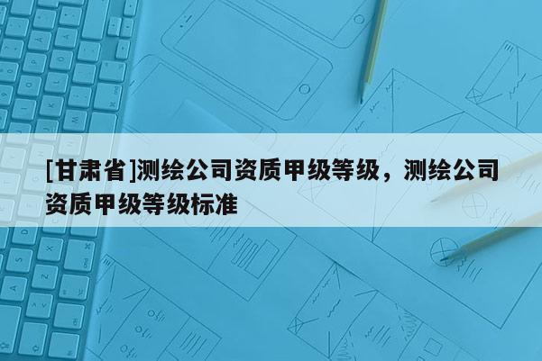 [甘肃省]测绘公司资质甲级等级，测绘公司资质甲级等级标准
