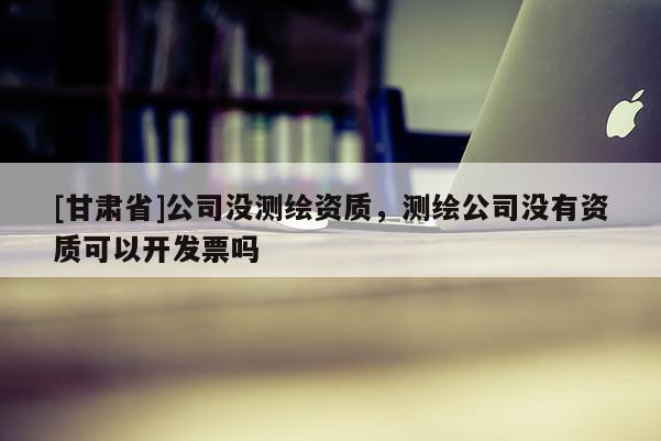 [甘肃省]公司没测绘资质，测绘公司没有资质可以开发票吗