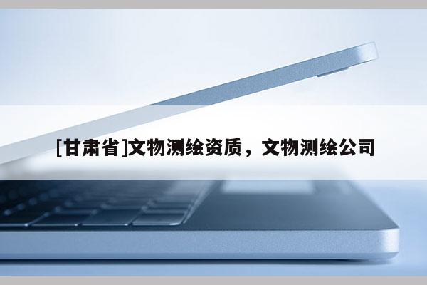 [甘肃省]文物测绘资质，文物测绘公司