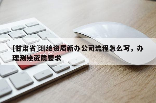 [甘肃省]测绘资质新办公司流程怎么写，办理测绘资质要求