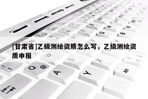 [甘肃省]乙级测绘资质怎么写，乙级测绘资质申报