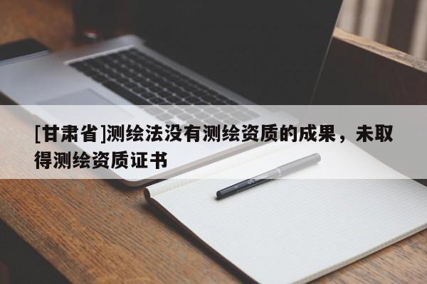 [甘肃省]测绘法没有测绘资质的成果，未取得测绘资质证书