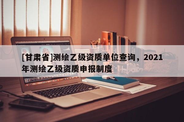 [甘肃省]测绘乙级资质单位查询，2021年测绘乙级资质申报制度