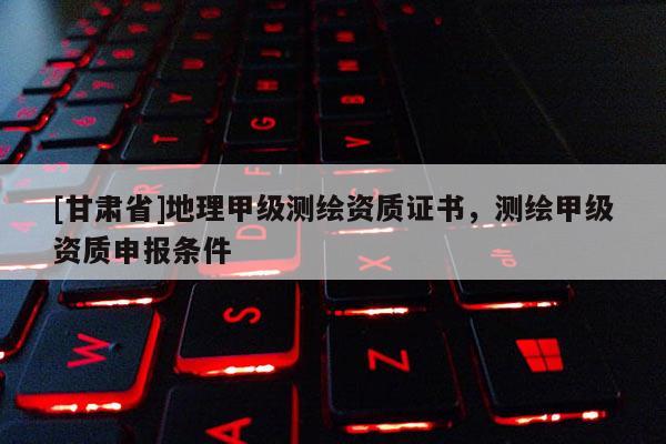 [甘肃省]地理甲级测绘资质证书，测绘甲级资质申报条件
