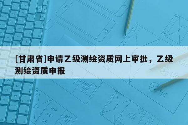 [甘肃省]申请乙级测绘资质网上审批，乙级测绘资质申报