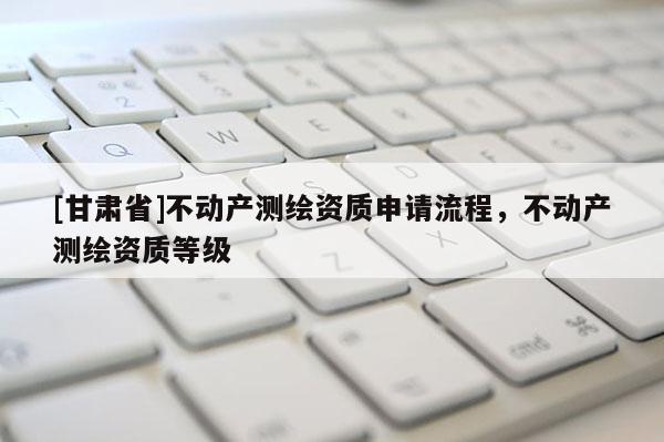 [甘肃省]不动产测绘资质申请流程，不动产测绘资质等级
