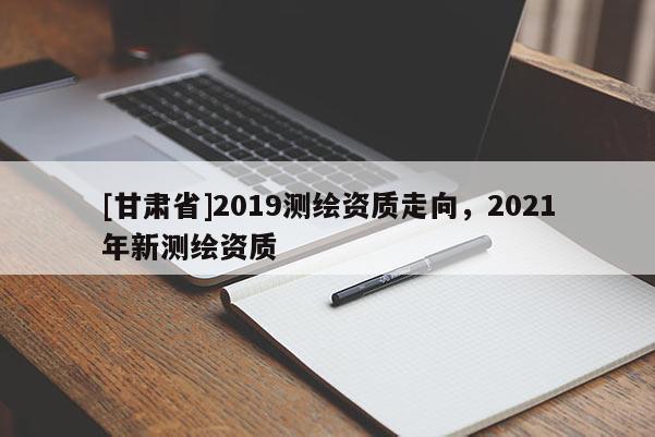 [甘肃省]2019测绘资质走向，2021年新测绘资质