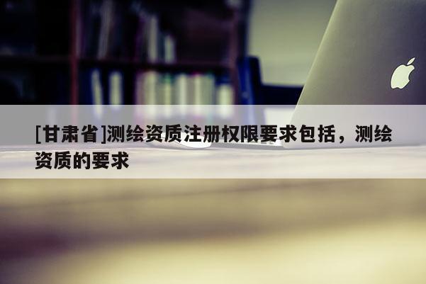 [甘肃省]测绘资质注册权限要求包括，测绘资质的要求