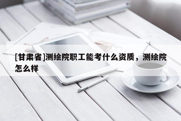 [甘肃省]测绘院职工能考什么资质，测绘院怎么样