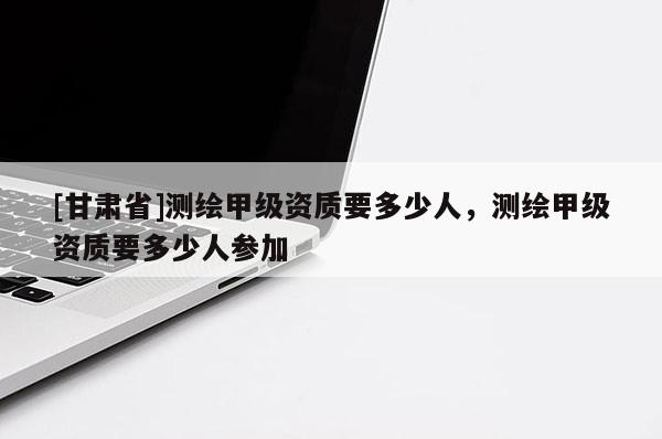 [甘肃省]测绘甲级资质要多少人，测绘甲级资质要多少人参加
