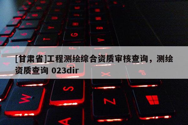 [甘肃省]工程测绘综合资质审核查询，测绘资质查询 023dir