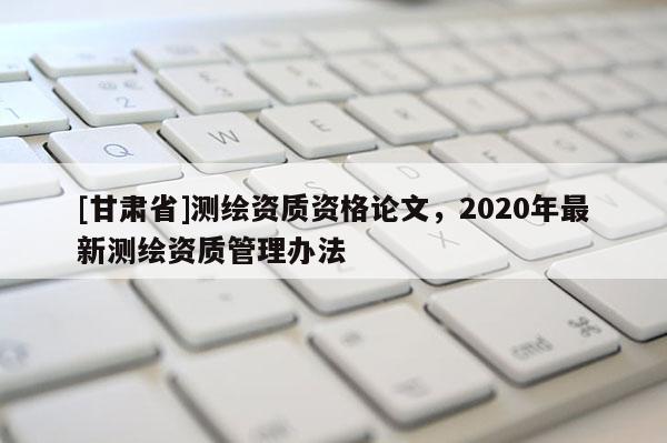 [甘肃省]测绘资质资格论文，2020年最新测绘资质管理办法