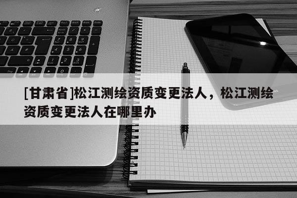 [甘肃省]松江测绘资质变更法人，松江测绘资质变更法人在哪里办