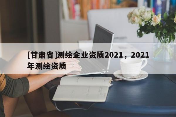 [甘肃省]测绘企业资质2021，2021年测绘资质