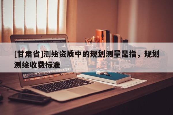 [甘肃省]测绘资质中的规划测量是指，规划测绘收费标准