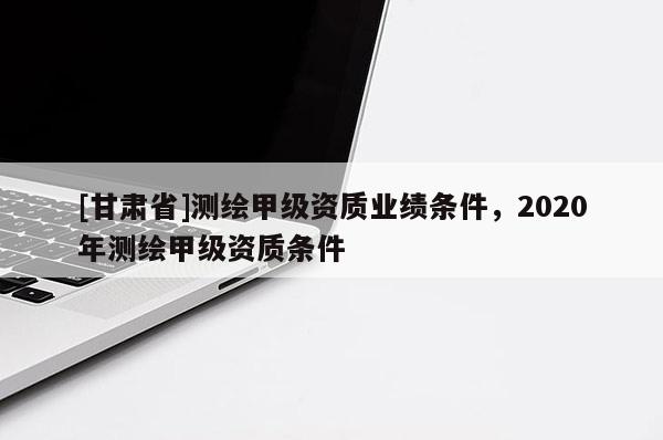 [甘肃省]测绘甲级资质业绩条件，2020年测绘甲级资质条件