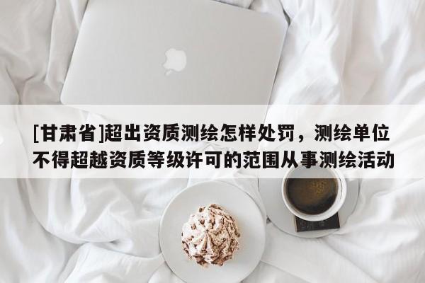 [甘肃省]超出资质测绘怎样处罚，测绘单位不得超越资质等级许可的范围从事测绘活动