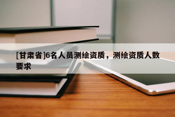 [甘肃省]6名人员测绘资质，测绘资质人数要求