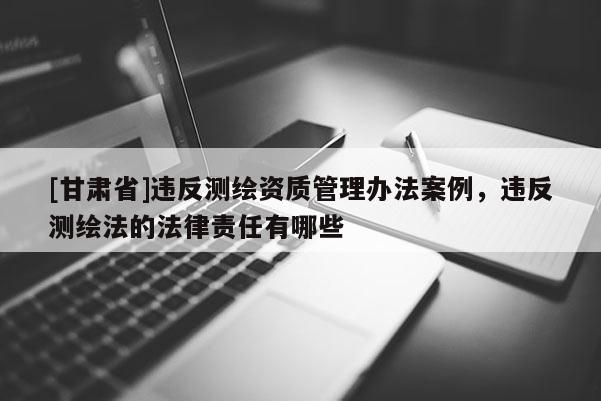 [甘肃省]违反测绘资质管理办法案例，违反测绘法的法律责任有哪些