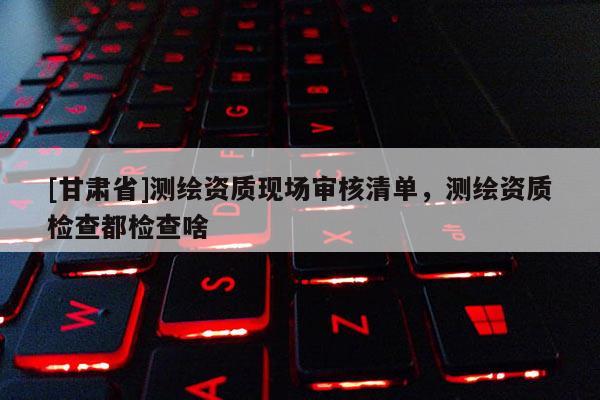 [甘肃省]测绘资质现场审核清单，测绘资质检查都检查啥