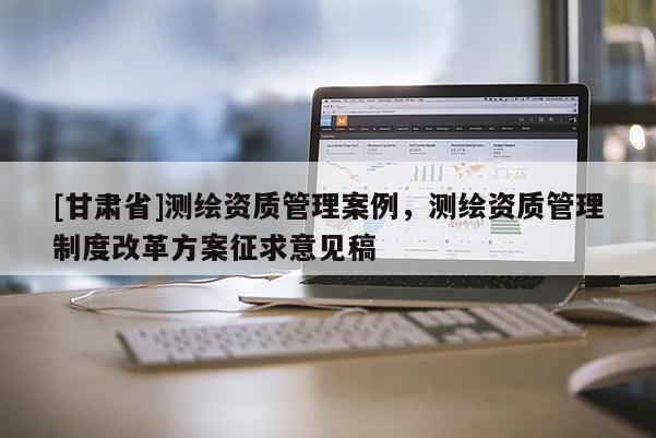 [甘肃省]测绘资质管理案例，测绘资质管理制度改革方案征求意见稿