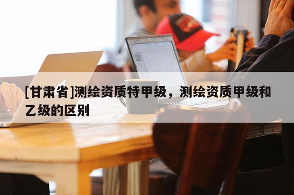 [甘肃省]测绘资质特甲级，测绘资质甲级和乙级的区别