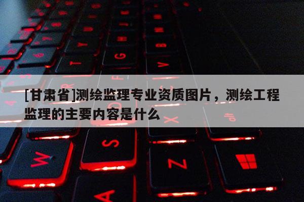 [甘肃省]测绘监理专业资质图片，测绘工程监理的主要内容是什么