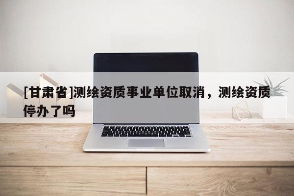 [甘肃省]测绘资质事业单位取消，测绘资质停办了吗