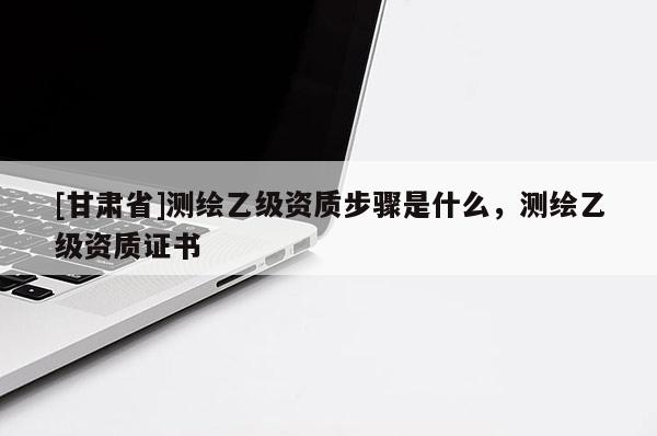 [甘肃省]测绘乙级资质步骤是什么，测绘乙级资质证书