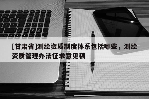 [甘肃省]测绘资质制度体系包括哪些，测绘资质管理办法征求意见稿