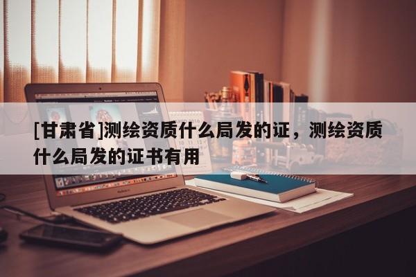 [甘肃省]测绘资质什么局发的证，测绘资质什么局发的证书有用
