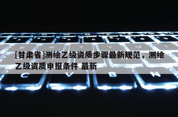 [甘肃省]测绘乙级资质步骤最新规范，测绘乙级资质申报条件 最新
