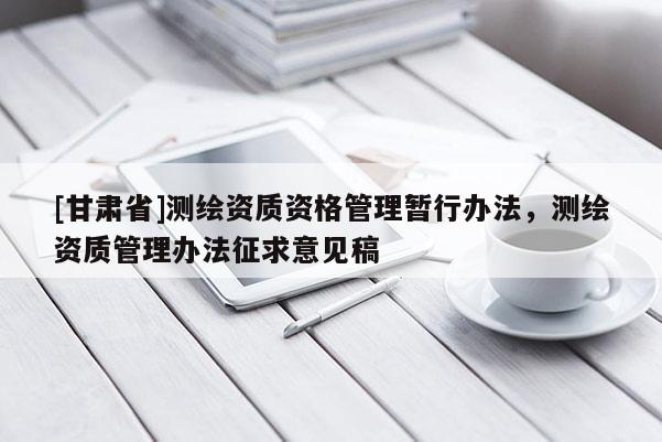 [甘肃省]测绘资质资格管理暂行办法，测绘资质管理办法征求意见稿