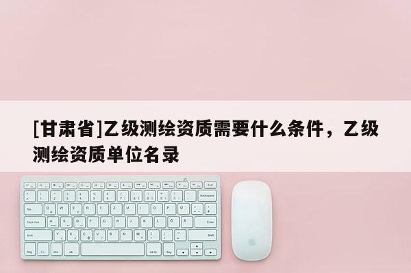 [甘肃省]乙级测绘资质需要什么条件，乙级测绘资质单位名录