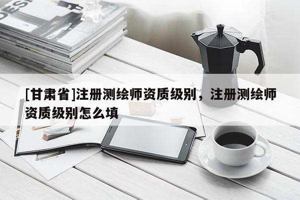 [甘肃省]注册测绘师资质级别，注册测绘师资质级别怎么填