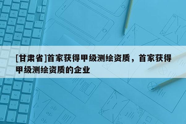 [甘肃省]首家获得甲级测绘资质，首家获得甲级测绘资质的企业