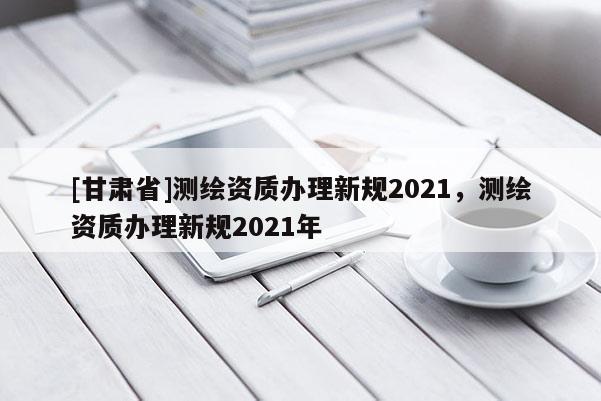 [甘肃省]测绘资质办理新规2021，测绘资质办理新规2021年