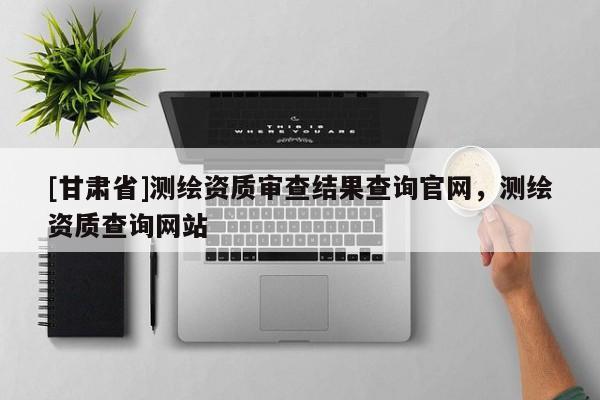[甘肃省]测绘资质审查结果查询官网，测绘资质查询网站