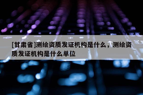 [甘肃省]测绘资质发证机构是什么，测绘资质发证机构是什么单位