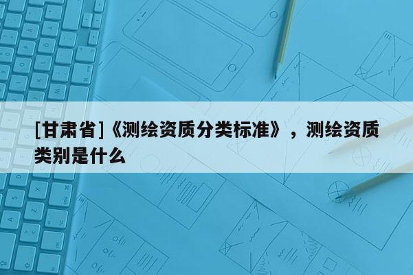 [甘肃省]《测绘资质分类标准》，测绘资质类别是什么