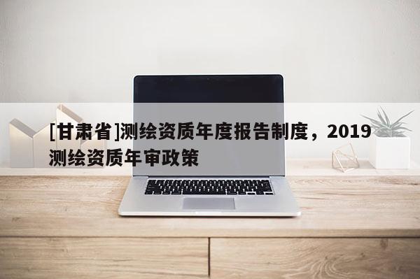 [甘肃省]测绘资质年度报告制度，2019测绘资质年审政策