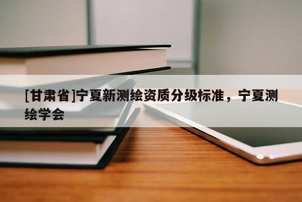 [甘肃省]宁夏新测绘资质分级标准，宁夏测绘学会
