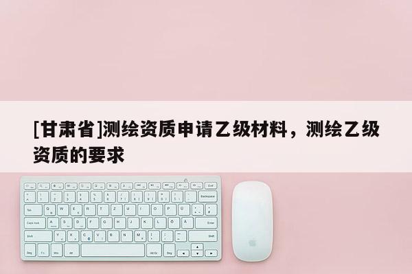 [甘肃省]测绘资质申请乙级材料，测绘乙级资质的要求