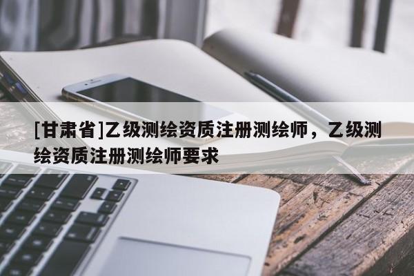 [甘肃省]乙级测绘资质注册测绘师，乙级测绘资质注册测绘师要求