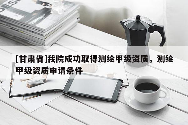 [甘肃省]我院成功取得测绘甲级资质，测绘甲级资质申请条件