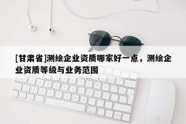 [甘肃省]测绘企业资质哪家好一点，测绘企业资质等级与业务范围