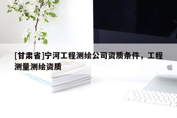 [甘肃省]宁河工程测绘公司资质条件，工程测量测绘资质
